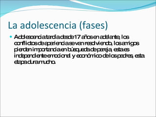La adolescencia (fases) Adolescencia tardía desde 17 años en adelante, los conflictos de apariencia se van resolviendo, los amigos pierden importancia en búsqueda de pareja, esta es independiente emocional y económico de los padres, esta etapa dura mucho. 