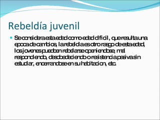 Rebeldía juvenil Se considera esta edad como edad dificil, que resulta una epoca de cambios, la rebeldia es otro rasgo de esta edad, los jovenes puedcen rebelarse openiendose, mal respondiendo, desobedeciendo o resistencia pasiva sin estudiar, encerrandose en su habitacion, etc. 