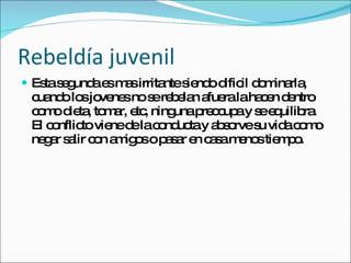 Rebeldía juvenil Esta segunda es mas irritante siendo dificil dominarla, cuando los jovenes no se rebelan afuera la hacen dentro como dieta, tomar, etc, ninguna preocupa y se equilibra. El conflicto viene de la conducta y absorve su vida como negar salir con amigos o pasar en casa menos tiempo. 