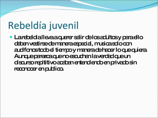 Rebeldía juvenil La rebeldia lleva a querer salir de los adultos y para ello deben vestirse de manera especial, musica solo con audifonos todo el tiempo y manera de hacer lo que quiera. Aunque parezca que no escuchan la verdad que un discurso repititivo acaban entendiendo en privado sin reconocer en publico. 
