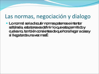 Las normas, negociación y dialogo Lo normal seria discutir normas paternas e intentar saltársela, esta tarea es definir lo que esta permitido y cuales no, también consientes de que hora llegar a casa y sí llega tarde una vez mas… 