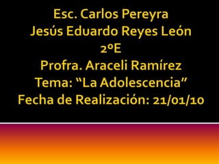 Esc. Carlos PereyraJesús Eduardo Reyes León2ºEProfra. Araceli RamírezTema: “La Adolescencia”Fecha de Realización: 21/01/10 