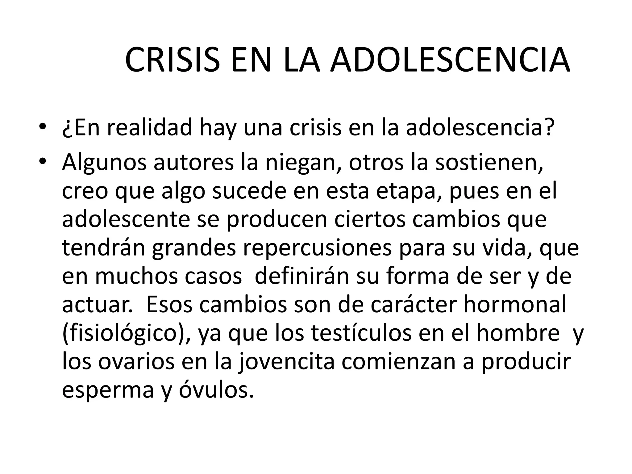 CRISIS EN LA ADOLESCENCIA
• ¿En realidad hay una crisis en la adolescencia?
• Algunos autores la niegan, otros la sostienen,
creo que algo sucede en esta etapa, pues en el
adolescente se producen ciertos cambios que
tendrán grandes repercusiones para su vida, que
en muchos casos definirán su forma de ser y de
actuar. Esos cambios son de carácter hormonal
(fisiológico), ya que los testículos en el hombre y
los ovarios en la jovencita comienzan a producir
esperma y óvulos.