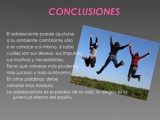 El adolescente puede ajustarse a su ambiente cambiante sólo si se conoce a sí mismo, si sabe cuáles son sus deseos, sus impulsos, sus motivos y necesidades. Tiene que volverse más prudente, más juicioso y más autónomo. En otras palabras, debe volverse mas maduro. La adolescencia es el paraíso de la vida, la alegría es la juventud eterna del espíritu 