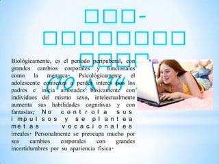 Biológicamente, es el periodo peripuberal, con
grandes cambios corporales y funcionales
como la menarca. Psicológicamente el
adolescente comienza a perder interés por los
padres e inicia amistades básicamente con
individuos del mismo sexo, intelectualmente
aumenta sus habilidades cognitivas y con
fantasías; N o     c o n t r o l a       s u s
i mp u l s o s y s e p l a n t e a
me t a s            v o c a c i o n a l e s
irreales. Personalmente se preocupa mucho por
sus     cambios    corporales    con     grandes
incertidumbres por su apariencia física.
 