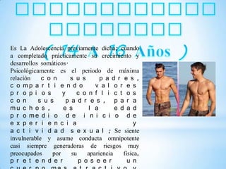 Es La Adolescencia previamente dicha; cuando
a completado prácticamente su crecimiento y
desarrollos somáticos.
Psicológicamente es el periodo de máxima
relación    c o n      s u s       p a d r e s ,
c o mp a r t i e n d o           v a l o r e s
p r o p i o s       y     c o n f l i c t o s
c o n      s u s      p a d r e s , p a r a
mu c h o s ,        e s        l a       e d a d
p r o me d i o d e i n i c i o d e
e x p e r i e n c i a                            y
a c t i v i d a d s e x u a l ; Se siente
invulnerable y asume conducta omnipotente
casi siempre generadoras de riesgos muy
preocupados     por     su    apariencia    física,
p r e t e n d e r          p o s e e r        u n
 
