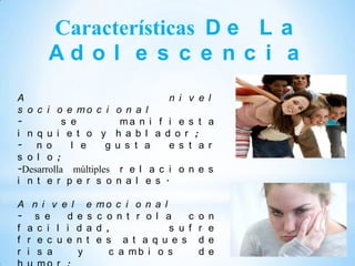 Características D e L a
        Ad o l e s c e n c i a
A                                    n i v e l
s o c i o e mo c i        o n a l
-          s e             ma n i f i e s t a
i n q u i e t o y         h a b l a d o r ;
- n o        l e    g     u s t a    e s t a r
s o l o ;
-Desarrolla múltiples       r e l a c i o n e s
i n t e r p e r s o        n a l e s .

A    n i v e l     e   mo c i o n a l
-     s e   d e    s   c o n t r o l a    c   o   n
f   a c i l i d    a   d ,            s u f   r   e
f   r e c u e n    t   e s a t a q u e s      d   e
r   i s a      y          c a mb i o s        d   e
 