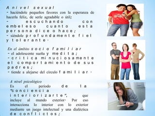 A n i v e l s e x u a l
- haciéndole pequeños favores con la esperanza     de
hacerla feliz, de serle agradable o útil;
-            e s c u c h a n d o            c o    n
e mb e l e s o           c u a n t o      e s t    a
p e r s o n a d i c e o h a c e ;
- siéndole p r o f u n d a m e n t e f i e         l
y t o l e r a n t e .

En el ámbito s o c i o f a m i l i a r
- el adolescente sueña y m e d i t a ;
- c r i t i c a mi n u c i o s a me n t e
e l c o mp o r t a mi e n t o d e s u s
p a d r e s ;
- tiende a alejarse del círculo f a m i l i a r .

  A nivel psicológico
  Es        el     período       d e       l a
  "c o n c i e n c i a
  i n t e r i o r i z a r t e ",            que
  incluye al mundo         exterior. Por eso
  interacciona lo interior con lo exterior
  mediante un juego intelectual y una dialéctica
  d e c o n f l i c t o s ;
 