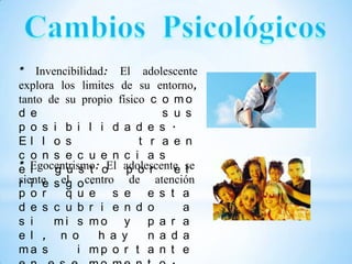 * Invencibilidad: El adolescente
explora los limites de su entorno,
tanto de su propio físico c o m o
d e                         s u s
p o s i b i l i d a d e s .
El l o s                t r a e n
c o n s e c u e n c i a s
* Egocentrismo: oEl adolescente se
e l    g u s t        p o r   e l
r i e g .
siente s el o centro de atención
p o r     q u e s e e s t a
d e s c u b r i e n d o         a
s i    mi s mo y p a r a
e l , n o        h a y    n a d a
ma s        i mp o r t a n t e
 