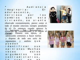 *                      Au d i e n c i a
I ma g i n a r i a :                   El
a d o l e s c e n t e ,
n e r v i o s o         p o r        l o s
c a mb i o s          q u e        e s t a
v i v i e n d o , s e         s i e n t e
observado constantemente, parece como si
todo el mundo estuviera siempre pendiente
de el. Es entonces cuando aparece la
 *    Iniciación   Del     Pensamiento
sensación de vulnerabilidad y el miedo al
ridículo. Durante esta época, el
 Formal:
 adolescente comienza a hacer teorías
 y dispone de toda una serie de
 argumentos      y  análisis   q u e
 p u e d e n
 i d e n t i f i c a r         s u s
 o p i n i o n e s . Mu c h a s
 v e c e s                 e s t o s
 a r g u me n t o s            s o n
 c o n t r a d i c t o r i o s ,
 