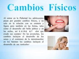 Al entrar en la Pubertad los adolescentes
pasan por grandes cambios físicos, y no
solo en la relación con su estatura y
figura pero también en las forma, tales
como el desarrollo del bello púbico y en
las axilas, así c o m o e l olor que
exude sus cuerpos. En las jovencitas, los
cambios incluyen el desarrollo de los
senos y el comienzo de la menstruación;
en los barones los cambios incluyen el
desarrollo de sus testículos.
 