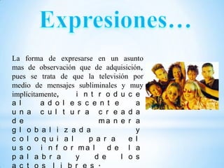 La forma de expresarse en un asunto
mas de observación que de adquisición,
pues se trata de que la televisión por
medio de mensajes subliminales y muy
implícitamente,    i n t r o d u c e
a l      a d o l e s c e n t e      a
u n a c u l t u r a c r e a d a
d e                      ma n e r a
g l o b a l i z a d a               y
c o l o q u i a l     p a r a     e l
u s o i n f o r ma l        d e l a
p a l a b r a     y     d e     l o s
 
