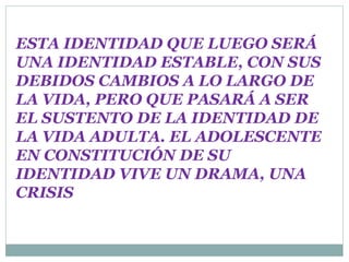 ESTA IDENTIDAD QUE LUEGO SERÁ
UNA IDENTIDAD ESTABLE, CON SUS
DEBIDOS CAMBIOS A LO LARGO DE
LA VIDA, PERO QUE PASARÁ A SER
EL SUSTENTO DE LA IDENTIDAD DE
LA VIDA ADULTA. EL ADOLESCENTE
EN CONSTITUCIÓN DE SU
IDENTIDAD VIVE UN DRAMA, UNA
CRISIS
 