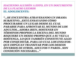 HACIENDO ALUSIÓN A ESTO, EN UN DOCUMENTO
DE LA FLACSO LEEMOS
EL ADOLESCENTE:

“…SE ENCUENTRA ATRAVESANDO UN DRAMA
SUBJETIVO…ESTÁ ENSAYANDO CÓMO
PROCURARSE UN LUGAR DESDE EL CUAL
PARARSE PARA AFRONTAR EL MUNDO DE LOS
ADULTOS…AHORA BIEN, SOSTENER EN
TÉRMINOS PROPIOS LA ESCENA DEL MUNDO
REQUIERE UN DESEO PROPIO QUE A SU VEZ LA
SOSTENGA, LO QUE TAMBIÉN CONSTITUYE ALGO
POR CONQUISTAR, PARA LO CUAL LOS ENSAYOS-
QUE IMPLICAN TRANSITAR POR LOS DESEOS
DIVERSOS DE OTROS, ADULTOS Y PARES-, SON
CONDICIÓN NECESARIA…”
 