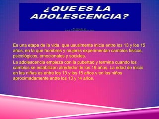 Es una etapa de la vida, que usualmente inicia entre los 13 y los 15
años, en la que hombres y mujeres experimentan cambios físicos,
psicológicos, emocionales y sociales.
La adolescencia empieza con la pubertad y termina cuando los
cambios se estabilizan alrededor de los 19 años. La edad de inicio
en las niñas es entre los 13 y los 15 años y en los niños
aproximadamente entre los 13 y 14 años.
 