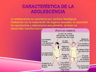  La adolescencia se caracteriza por cambios fisiológicos
finalizando con la maduración de órganos sexuales, la capacidad
de reproducirse y relacionarse sexualmente, tambien se
desarrollan transformaciones psicológicas y sexuales
 