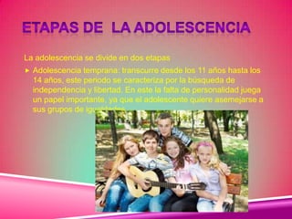 La adolescencia se divide en dos etapas
 Adolescencia temprana: transcurre desde los 11 años hasta los
14 años, este periodo se caracteriza por la búsqueda de
independencia y libertad. En este la falta de personalidad juega
un papel importante, ya que el adolescente quiere asemejarse a
sus grupos de igualdades
 