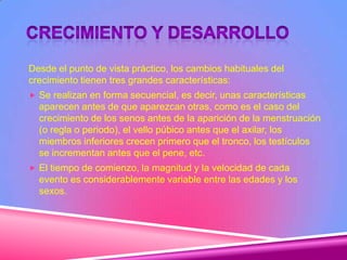 Desde el punto de vista práctico, los cambios habituales del
crecimiento tienen tres grandes características:
 Se realizan en forma secuencial, es decir, unas características
aparecen antes de que aparezcan otras, como es el caso del
crecimiento de los senos antes de la aparición de la menstruación
(o regla o periodo), el vello púbico antes que el axilar, los
miembros inferiores crecen primero que el tronco, los testículos
se incrementan antes que el pene, etc.
 El tiempo de comienzo, la magnitud y la velocidad de cada
evento es considerablemente variable entre las edades y los
sexos.
 
