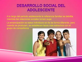 A lo largo del periodo adolescente la referencia familiar se debilita
mientras las relaciones sociales toman auge
La emancipación es estos individuos se da de forma diferente, pero
cuando se producen, se establecen lazos mas estrechos con el
grupo de compañeros
 