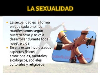  La sexualidad es la forma
en que cada uno nos
manifestamos según
nuestro sexo y se va a
desarrollar durante toda
nuestra vida
 En ella están involucrados
aspectos físicos,
emocionales, mentales,
sicológicos, sociales,
culturales y religiosos
 