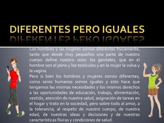 Los hombres y las mujeres somos diferentes físicamente,
tanto que desde muy pequeños una parte de nuestro
cuerpo define nuestro sexo: los genitales, que en el
hombre son el pene y los testículos y en la mujer la vulva y
la vagina.
Pero si bien los hombres y mujeres somos diferentes,
como seres humanos somos iguales y esto hace que
tengamos las mismas necesidades y los mismos derechos
a las oportunidades de educación, trabajo, alimentación,
vestido, atención de nuestra salud, asignación de tareas en
el hogar y trato en la sociedad, pero sobre todo al amor, a
la tolerancia, al respeto de nuestro cuerpo, de nuestra
edad, de nuestras ideas y decisiones y de nuestras
características físicas y condiciones de salud.
 