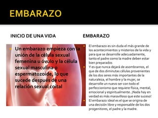 INICIO DE UNAVIDA
 Un embarazo empieza con la
unión de la célula sexual
femenina u óvulo y la célula
sexual masculina o
espermatozoide, lo que
sucede después de una
relación sexual coital
EMBARAZO
 El embarazo es sin duda el más grande de
los acontecimientos y misterios de la vida y
para que se desarrolle adecuadamente,
tanto el padre como la madre deben estar
bien preparados
 Y es que nunca dejará de asombrarnos, el
que de dos diminutas células provenientes
de los dos seres más importantes de la
naturaleza, el hombre y la mujer, se
desarrolle un nuevo ser con todo el
perfeccionismo que requiere física, mental,
emocional y espiritualmente. ¡Nada hay en
verdad es más maravilloso que este suceso!
 El embarazo ideal es el que se origina de
una decisión libre y responsable de los dos
progenitores, el padre y la madre.
 