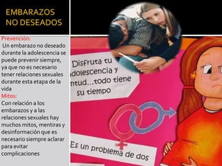 EMBARAZOS
NO DESEADOS
Prevención:
Un embarazo no deseado
durante la adolescencia se
puede prevenir siempre,
ya que no es necesario
tener relaciones sexuales
durante esta etapa de la
vida
Mitos:
Con relación a los
embarazos y a las
relaciones sexuales hay
muchos mitos, mentiras y
desinformación que es
necesario siempre aclarar
para evitar
complicaciones
 
