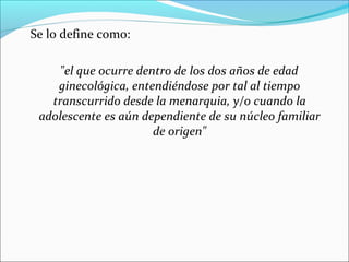 Se lo define como:
"el que ocurre dentro de los dos años de edad
ginecológica, entendiéndose por tal al tiempo
transcurrido desde la menarquia, y/o cuando la
adolescente es aún dependiente de su núcleo familiar
de origen"

 