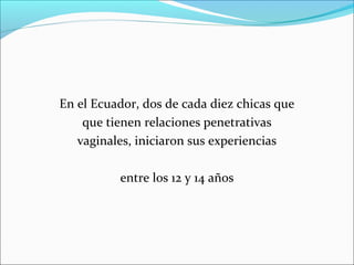 En el Ecuador, dos de cada diez chicas que
que tienen relaciones penetrativas
vaginales, iniciaron sus experiencias
entre los 12 y 14 años

 