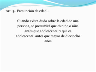 Art. 5.- Presunción de edad.Cuando exista duda sobre la edad de una
persona, se presumirá que es niño o niña
antes que adolescente; y que es
adolescente, antes que mayor de dieciocho
años

 