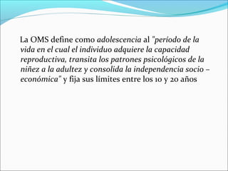 La OMS define como adolescencia al "período de la
vida en el cual el individuo adquiere la capacidad
reproductiva, transita los patrones psicológicos de la
niñez a la adultez y consolida la independencia socio –
económica" y fija sus límites entre los 10 y 20 años

 