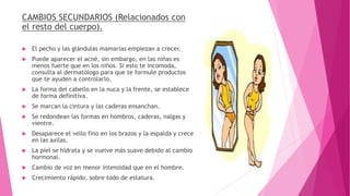 CAMBIOS SECUNDARIOS (Relacionados con
el resto del cuerpo).
 El pecho y las glándulas mamarias empiezan a crecer.
 Puede aparecer el acné, sin embargo, en las niñas es
menos fuerte que en los niños. Si esto te incomoda,
consulta al dermatólogo para que te formule productos
que te ayuden a controlarlo.
 La forma del cabello en la nuca y la frente, se establece
de forma definitiva.
 Se marcan la cintura y las caderas ensanchan.
 Se redondean las formas en hombros, caderas, nalgas y
vientre.
 Desaparece el vello fino en los brazos y la espalda y crece
en las axilas.
 La piel se hidrata y se vuelve más suave debido al cambio
hormonal.
 Cambio de voz en menor intensidad que en el hombre.
 Crecimiento rápido, sobre todo de estatura.
 