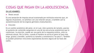 COSAS QUE PASAN EN LA ADOLESCENCIA
EN LOS HOMBRES:
 Deseo sexual
Es una sensación de impulso sexual ocasionada por estímulos externos que, en
algunas situaciones, se satisface con una relación sexual, o también con la
autoestimulación de los órganos genitales (masturbación).
 Erección
Es un cambio anatómico del pene, en el cual, éste aumenta de tamaño, gracias
al aumento de contenido sanguíneo en una de las estructuras anatómicas que lo
conforman, la erección, puede ser una parte de la respuesta erótica, ante un
estímulo sexual, Por lo tanto, cuando el hombre se excita el pene se hace más
largo, grueso y sensible, aumenta su tamaño y consistencia (“se para”). También
se pueden presentar erecciones espontáneas durante alguna de las fases del
sueño.
 