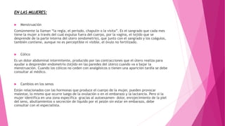  Menstruación
Comúnmente la llaman “la regla, el período, chapulin o la visita”. Es el sangrado que cada mes
tiene la mujer a través del cual expulsa fuera del cuerpo, por la vagina, el tejido que se
desprende de la parte interna del útero (endometrio), que junto con el sangrado y los coágulos,
también contiene, aunque no es perceptible ni visible, el óvulo no fertilizado.
 Cólico
Es un dolor abdominal intermitente, producido por las contracciones que el útero realiza para
ayudar a desprender endometrio (tejido en las paredes del útero) cuando va a bajar la
menstruación. Cuando los cólicos no ceden con analgésicos o tienen una aparición tardía se debe
consultar al médico.
 Cambios en los senos
Están relacionados con las hormonas que produce el cuerpo de la mujer, pueden provocar
malestar, lo mismo que ocurre luego de la ovulación o en el embarazo y la lactancia. Pero si la
mujer identifica en una zona específica –gracias al autoexamen- dolor, enrojecimiento de la piel
del seno, abultamientos o secreción de líquido por el pezón sin estar en embarazo, debe
consultar con el especialista.
EN LAS MUJERES:
 
