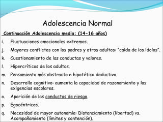 Continuación Adolescencia media: (14-16 años)
i. Fluctuaciones emocionales extremas.
j. Mayores conflictos con los padres y otros adultos: “caída de los ídolos”.
k. Cuestionamiento de las conductas y valores.
l. Hipercríticos de los adultos.
m. Pensamiento más abstracto e hipotético deductivo.
n. Desarrollo cognitivo: aumenta la capacidad de razonamiento y las
exigencias escolares.
o. Aparición de las conductas de riesgo.
p. Egocéntricos.
q. Necesidad de mayor autonomía: Distanciamiento (libertad) vs.
Acompañamiento (límites y contención).
Adolescencia Normal
 
