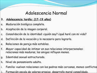 Adolescencia Normal
3. Adolescencia tardía: (17-19 años)
a. Maduración biológica completa.
b. Aceptación de la imagen corporal.
c. Consolidación de la identidad: ¿quién soy? ¿qué haré con mi vida?
d. Definición de la vocación y lo necesario para lograrlo.
e. Relaciones de pareja más estables.
f. Mayor capacidad de intimar en sus relaciones interpersonales:
relaciones más maduras, los amigos influyen menos.
g. Identidad sexual estructurada.
h. Nivel de pensamiento adulto.
i. Familia: vuelven relaciones con los padres más cercanas, menos conflictos
j. Formación escala de valores propios, desarrollo moral consolidado.
 