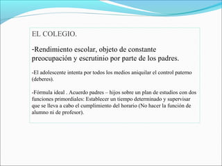 EL COLEGIO.
-Rendimiento escolar, objeto de constante
preocupación y escrutinio por parte de los padres.
-El adolescente intenta por todos los medios aniquilar el control paterno
(deberes).
-Fórmula ideal . Acuerdo padres – hijos sobre un plan de estudios con dos
funciones primordiales: Establecer un tiempo determinado y supervisar
que se lleva a cabo el cumplimiento del horario (No hacer la función de
alumno ni de profesor).
 