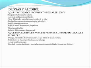 .DROGAS Y ALCOHOL
*¿QUÉ TIPO DE ADOLESCENTE CORRE MÁS PELIGRO?
-Sus padres beben alcohol a diario
-Abuso de medicamentos en familia
-Tiene dificultades para relacionarse con los de su edad
-Las familias con problemas económicos, laborales,...
-Los jóvenes que se aburren
-Hijos de padres alcohólicos o drogadictos
-Hogar con disturbios
-Infancia: Malos tratos o abuso sexual
*¿QUÉ SE PUEDE HACER PARA PREVENIR EL CONSUMO DE DROGAS Y
ALCOHOL?
-Diálogo, intercambio de opiniones antes de que entren en la adolescencia.
-Estar atentos al fracaso escolar, reaccionar a tiempo
-Ayudarles a tener amigos
-Enseñarle a tomar decisiones y respetarlas, asumir responsabilidades, conocer sus límites,...
 