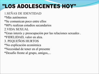 1.SEÑAS DE IDENTIDAD
*Más autónomos
*Se comunican poco entre ellos
*80% realizan estudios secundarios
2.VIDA SEXUAL
*Gran interés y preocupación por las relaciones sexuales .
*FIDELIDAD, valor en alza.
3. PEQUEÑOS HURTOS
*No explicación económica
*Necesidad de tener en el presente
*Desafío frente al grupo, amigos,...
 