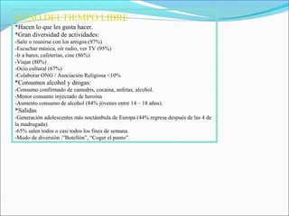 4.USO DELTIEMPO LIBRE
*Hacen lo que les gusta hacer.
*Gran diversidad de actividades:
-Salir o reunirse con los amigos (97%)
-Escuchar música, oír radio, ver TV (95%)
-Ir a bares, cafeterías, cine (86%)
-Viajar (80%)
-Ocio cultural (67%)
-Colaborar ONG / Asociación Religiosa <10%
*Consumos alcohol y drogas:
-Consumo confirmado de cannabis, cocaina, anfetas, alcohol.
-Menor consumo inyectado de heroína
-Aumento consumo de alcohol (84% jóvenes entre 14 – 18 años).
*Salidas
-Generación adolescentes más noctámbula de Europa (44% regresa después de las 4 de
la madrugada).
-65% salen todos o casi todos los fines de semana.
-Modo de diversión :”Botellón”, “Coger el punto”.
 