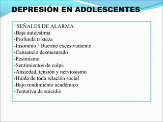 *SEÑALES DE ALARMA:
-Baja autoestima
-Profunda tristeza
-Insomnio / Duerme excesivamente
-Cansancio desmesurado
-Pesimismo
-Sentimientos de culpa
-Ansiedad, tensión y nerviosismo
-Huida de toda relación social
-Bajo rendimiento académico
-Tentativa de suicidio
 