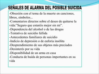 -Obsesión con el tema de la muerte en canciones,
libros, símbolos...
-Comentarios directos sobre el deseo de quitarse la
vida:”Seguro que estaréis mejor sin mí”.
-Dependencia del alcohol o de las drogas
-Tentativa de suicidio fallida
-Antecedentes familiares de suicidio
-Indicio de depresión o de euforia insólita
-Desprendimiento de sus objetos más preciados
-Desinterés por su vida
-Disponibilidad de un arma en casa
-Conducta de huida de personas importantes en su
vida
 
