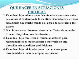 QUÉ HACER EN SITUACIONES
CRITICAS
1. Cuando el hijo miente tratar de entender sus razones antes
de evaluar el contenido de la mentira. Generalmente en esas
situaciones hay mucho miedo o el deseo de satisfacer a los
padres
2. Si el hijo sustrae dinero no desesperar. Tratar de entender
lo ocurrido y blanquear la situación.
3. Cuando el hijo comienza a frecuentar ámbitos poco
recomendables es mejor apostar a motivarlo en otra
dirección más que dictar prohibiciones
4. Cuando el hijo inicia relaciones con personas poco
recomendables tratar de aceptar la situación
 