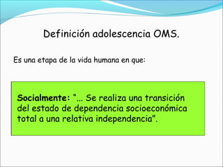 Definición adolescencia OMS.
Es una etapa de la vida humana en que:
Biológicamente: “...el individuo progresa
desde la aparición inicial de las
características sexuales secundarias hasta la
madurez sexual...”
Psicológicamente: “... Los procesos
psicológicos del individuo y las pautas de
identificación evolucionan desde los del niño
a las del adulto...”
Socialmente: “... Se realiza una transición
del estado de dependencia socioeconómica
total a una relativa independencia”.
 