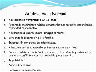 Adolescencia Normal
1. Adolescencia temprana: (10-13 años)
a. Pubertad: crecimiento rápido, características sexuales secundarias,
capacidad reproductiva.
b. Adaptación al cuerpo nuevo. Imagen corporal.
c. Comienza la separación de la familia.
d. Interacción con pares del mismo sexo.
e. Atracción por sexo opuesto: primeros enamoramientos.
f. Familia: ambivalencia (afecto y rechazo; dependencia y autonomía),
primeros conflictos y peleas, rebeldía y obstinación.
g. Impulsividad
h. Cambios de humor
i. Pensamiento concreto aún.
 