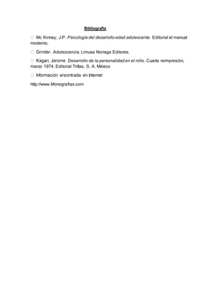 Bibliografía
Mc Kinney, J.P. Psicología del desarrollo edad adolescente. Editorial el manual
moderno.
Adolescencia. Limusa Noriega Editores.
Desarrollo de la personalidad en el niño. Cuarta reimpresión,
marzo 1974. Editorial Trillas, S. A. México
http://www.Monografias.com
 
