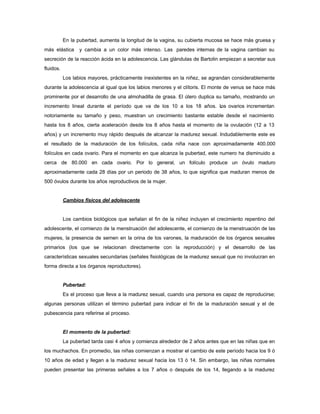 En la pubertad, aumenta la longitud de la vagina, su cubierta mucosa se hace más gruesa y
más elástica y cambia a un color más intenso. Las paredes internas de la vagina cambian su
secreción de la reacción ácida en la adolescencia. Las glándulas de Bartolin empiezan a secretar sus
fluidos.
Los labios mayores, prácticamente inexistentes en la niñez, se agrandan considerablemente
durante la adolescencia al igual que los labios menores y el clítoris. El monte de venus se hace más
prominente por el desarrollo de una almohadilla de grasa. El útero duplica su tamaño, mostrando un
incremento lineal durante el período que va de los 10 a los 18 años. Los ovarios incrementan
notoriamente su tamaño y peso, muestran un crecimiento bastante estable desde el nacimiento
hasta los 8 años, cierta aceleración desde los 8 años hasta el momento de la ovulación (12 a 13
años) y un incremento muy rápido después de alcanzar la madurez sexual. Indudablemente este es
el resultado de la maduración de los folículos, cada niña nace con aproximadamente 400.000
folículos en cada ovario. Para el momento en que alcanza la pubertad, este numero ha disminuido a
cerca de 80.000 en cada ovario. Por lo general, un folículo produce un óvulo maduro
aproximadamente cada 28 días por un periodo de 38 años, lo que significa que maduran menos de
500 óvulos durante los años reproductivos de la mujer.
Cambios físicos del adolescente
Los cambios biológicos que señalan el fin de la niñez incluyen el crecimiento repentino del
adolescente, el comienzo de la menstruación del adolescente, el comienzo de la menstruación de las
mujeres, la presencia de semen en la orina de los varones, la maduración de los órganos sexuales
primarios (los que se relacionan directamente con la reproducción) y el desarrollo de las
características sexuales secundarias (señales fisiológicas de la madurez sexual que no involucran en
forma directa a los órganos reproductores).
Pubertad:
Es el proceso que lleva a la madurez sexual, cuando una persona es capaz de reproducirse;
algunas personas utilizan el término pubertad para indicar el fin de la maduración sexual y el de
pubescencia para referirse al proceso.
El momento de la pubertad:
La pubertad tarda casi 4 años y comienza alrededor de 2 años antes que en las niñas que en
los muchachos. En promedio, las niñas comienzan a mostrar el cambio de este período hacia los 9 ó
10 años de edad y llegan a la madurez sexual hacia los 13 ó 14. Sin embargo, las niñas normales
pueden presentar las primeras señales a los 7 años o después de los 14, llegando a la madurez
 