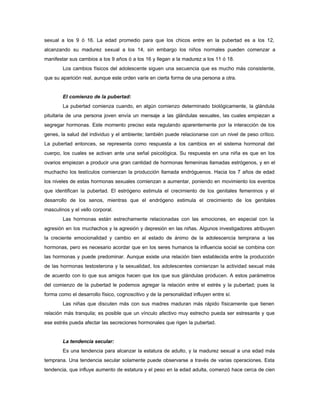 sexual a los 9 ó 16. La edad promedio para que los chicos entre en la pubertad es a los 12,
alcanzando su madurez sexual a los 14, sin embargo los niños normales pueden comenzar a
manifestar sus cambios a los 9 años ó a los 16 y llegan a la madurez a los 11 ó 18.
Los cambios físicos del adolescente siguen una secuencia que es mucho más consistente,
que su aparición real, aunque este orden varíe en cierta forma de una persona a otra.
El comienzo de la pubertad:
La pubertad comienza cuando, en algún comienzo determinado biológicamente, la glándula
pituitaria de una persona joven envía un mensaje a las glándulas sexuales, las cuales empiezan a
segregar hormonas. Este momento preciso esta regulando aparentemente por la interacción de los
genes, la salud del individuo y el ambiente; también puede relacionarse con un nivel de peso crítico.
La pubertad entonces, se representa como respuesta a los cambios en el sistema hormonal del
cuerpo, los cuales se activan ante una señal psicológica. Su respuesta en una niña es que en los
ovarios empiezan a producir una gran cantidad de hormonas femeninas llamadas estrógenos, y en el
muchacho los testículos comienzan la producción llamada endróguenos. Hacia los 7 años de edad
los niveles de estas hormonas sexuales comienzan a aumentar, poniendo en movimiento los eventos
que identifican la pubertad. El estrógeno estimula el crecimiento de los genitales femeninos y el
desarrollo de los senos, mientras que el endrógeno estimula el crecimiento de los genitales
masculinos y el vello corporal.
Las hormonas están estrechamente relacionadas con las emociones, en especial con la
agresión en los muchachos y la agresión y depresión en las niñas. Algunos investigadores atribuyen
la creciente emocionalidad y cambio en al estado de ánimo de la adolescencia temprana a las
hormonas, pero es necesario acordar que en los seres humanos la influencia social se combina con
las hormonas y puede predominar. Aunque existe una relación bien establecida entre la producción
de las hormonas testosterona y la sexualidad, los adolescentes comienzan la actividad sexual más
de acuerdo con lo que sus amigos hacen que los que sus glándulas producen. A estos parámetros
del comienzo de la pubertad le podemos agregar la relación entre el estrés y la pubertad; pues la
forma como el desarrollo físico, cognoscitivo y de la personalidad influyen entre sí.
Las niñas que discuten más con sus madres maduran más rápido físicamente que tienen
relación más tranquila; es posible que un vínculo afectivo muy estrecho pueda ser estresante y que
ese estrés pueda afectar las secreciones hormonales que rigen la pubertad.
La tendencia secular:
Es una tendencia para alcanzar la estatura de adulto, y la madurez sexual a una edad más
temprana. Una tendencia secular solamente puede observarse a través de varias operaciones. Esta
tendencia, que influye aumento de estatura y el peso en la edad adulta, comenzó hace cerca de cien
 