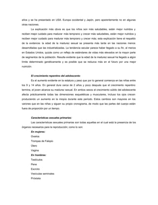 años y se ha presentado en USA. Europa occidental y Japón, pero aparentemente no en algunas
otras naciones.
La explicación más obvia es que los niños son más saludables, están mejor nutridos y
reciben mejor cuidado para madurar más temprano y crecer más saludables, están mejor nutridos y
reciben mejor cuidado para madurar más temprano y crecer más; esta explicación tiene el respaldo
de la evidencia: la edad de la madurez sexual se presenta más tarde en las naciones menos
desarrolladas que las industrializadas. La tendencia secular parece haber llegado a su fin, al menos
en Estados Unidos, quizás como un reflejo de estándares de vidas más elevados en la mayor parte
de segmentos de la población. Resulta evidente que la edad de la madurez sexual ha llegado a algún
límite determinado genéticamente y es posible que se reduzca más en el futuro por una mejor
nutrición.
El crecimiento repentino del adolescente:
Es el aumento evidente en la estatura y peso que por lo general comienza en las niñas entre
los 9 y 14 años. En general dura cerca de 2 años y poco después que el crecimiento repentino
termina, el joven alcanza su madurez sexual. En ambos sexos el crecimiento súbito del adolescente
afecta prácticamente todas las dimensiones esqueléticas y musculares, incluso los ojos crecen
produciendo un aumento en la miopía durante este período. Estos cambios son mayores en los
varones que en las niñas y siguen su propio cronograma, de modo que las partes del cuerpo están
fuera de proporción por un tiempo.
Características sexuales primarias:
Las características sexuales primarias son todas aquellas en el cual está la presencia de los
órganos necesarios para la reproducción; como lo son:
En mujeres:
Ovarios
Trompas de Falopio
Útero
Vagina
En hombres:
Testículos
Pene
Escroto
Vesículas seminales
Próstata
 