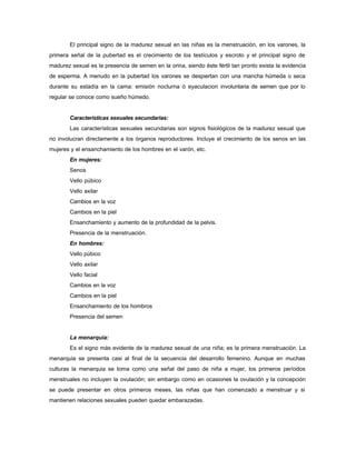 El principal signo de la madurez sexual en las niñas es la menstruación, en los varones, la
primera señal de la pubertad es el crecimiento de los testículos y escroto y el principal signo de
madurez sexual es la presencia de semen en la orina, siendo éste fértil tan pronto exista la evidencia
de esperma. A menudo en la pubertad los varones se despiertan con una mancha húmeda o seca
durante su estadía en la cama: emisión nocturna ó eyaculacion involuntaria de semen que por lo
regular se conoce como sueño húmedo.
Características sexuales secundarias:
Las características sexuales secundarias son signos fisiológicos de la madurez sexual que
no involucran directamente a los órganos reproductores. Incluye el crecimiento de los senos en las
mujeres y el ensanchamiento de los hombres en el varón, etc.
En mujeres:
Senos
Vello púbico
Vello axilar
Cambios en la voz
Cambios en la piel
Ensanchamiento y aumento de la profundidad de la pelvis.
Presencia de la menstruación.
En hombres:
Vello púbico
Vello axilar
Vello facial
Cambios en la voz
Cambios en la piel
Ensanchamiento de los hombros
Presencia del semen
La menarquia:
Es el signo más evidente de la madurez sexual de una niña; es la primera menstruación. La
menarquia se presenta casi al final de la secuencia del desarrollo femenino. Aunque en muchas
culturas la menarquia se toma como una señal del paso de niña a mujer, los primeros períodos
menstruales no incluyen la ovulación; sin embargo como en ocasiones la ovulación y la concepción
se puede presentar en otros primeros meses, las niñas que han comenzado a menstruar y si
mantienen relaciones sexuales pueden quedar embarazadas.
 